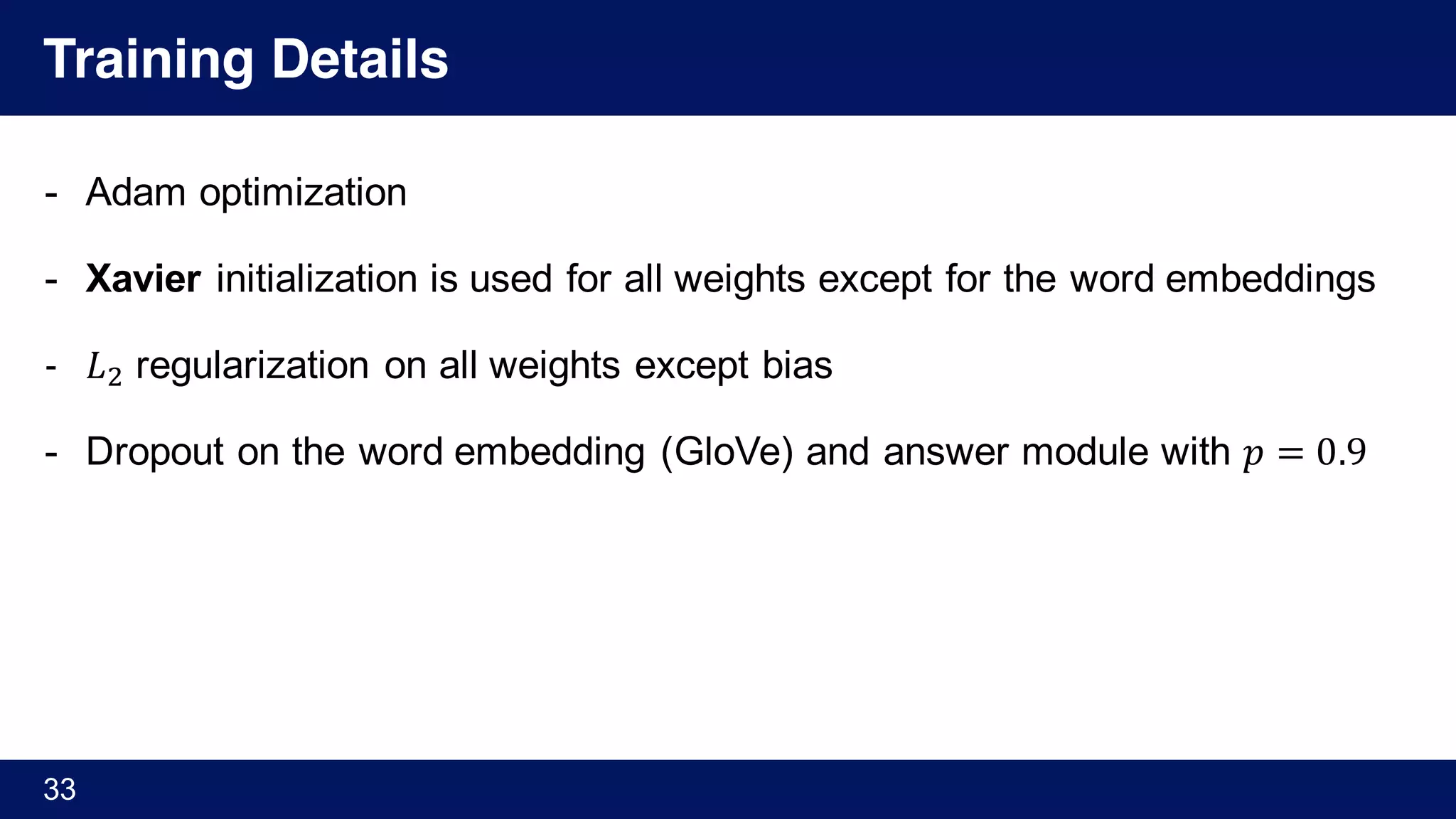 Training Details
- Adam optimization
- Xavier initialization is used for all weights except for the word embeddings
- 𝐿) regularization on all weights except bias
- Dropout on the word embedding (GloVe) and answer module with 𝑝 = 0.9
33
 