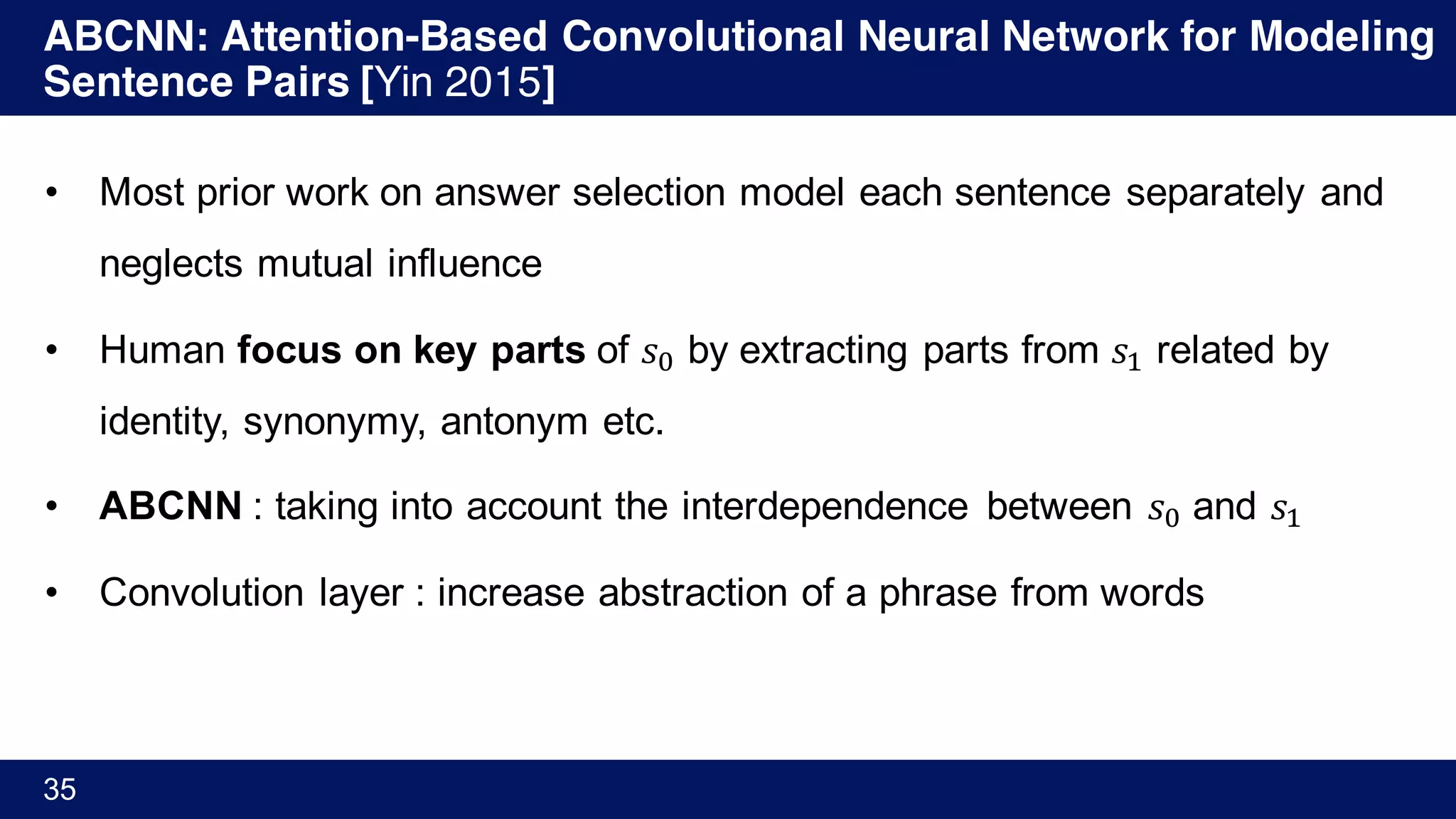 ABCNN: Attention-Based Convolutional Neural Network for Modeling
Sentence Pairs [Yin 2015]
35
• Most prior work on answer selection model each sentence separately and
neglects mutual influence
• Human focus on key parts of 𝑠Ÿ by extracting parts from 𝑠' related by
identity, synonymy, antonym etc.
• ABCNN : taking into account the interdependence between 𝑠Ÿ and 𝑠'
• Convolution layer : increase abstraction of a phrase from words
 