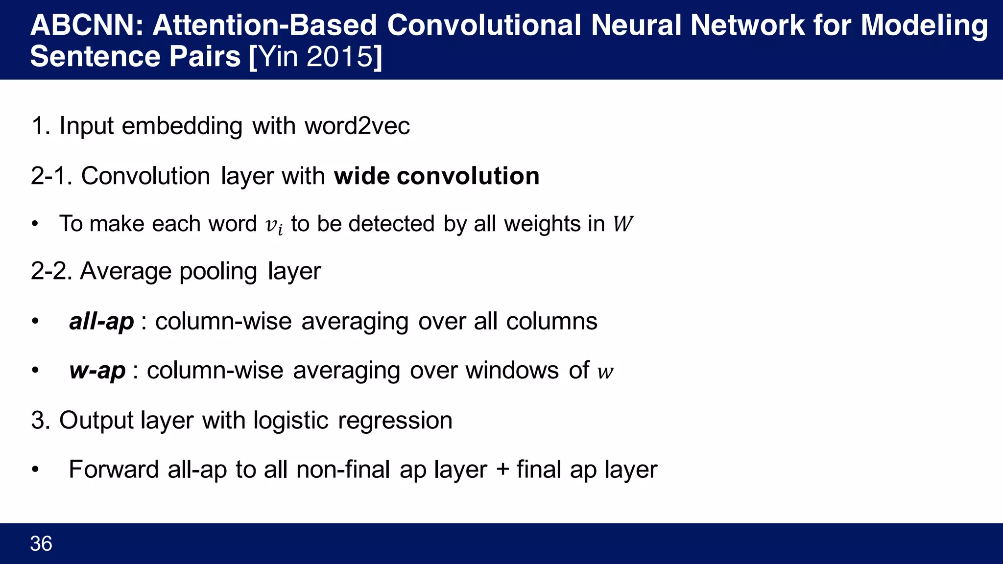 ABCNN: Attention-Based Convolutional Neural Network for Modeling
Sentence Pairs [Yin 2015]
36
1. Input embedding with word2vec
2-1. Convolution layer with wide convolution
• To make each word 𝑣% to be detected by all weights in 𝑊
2-2. Average pooling layer
• all-ap : column-wise averaging over all columns
• w-ap : column-wise averaging over windows of 𝑤
3. Output layer with logistic regression
• Forward all-ap to all non-final ap layer + final ap layer
 