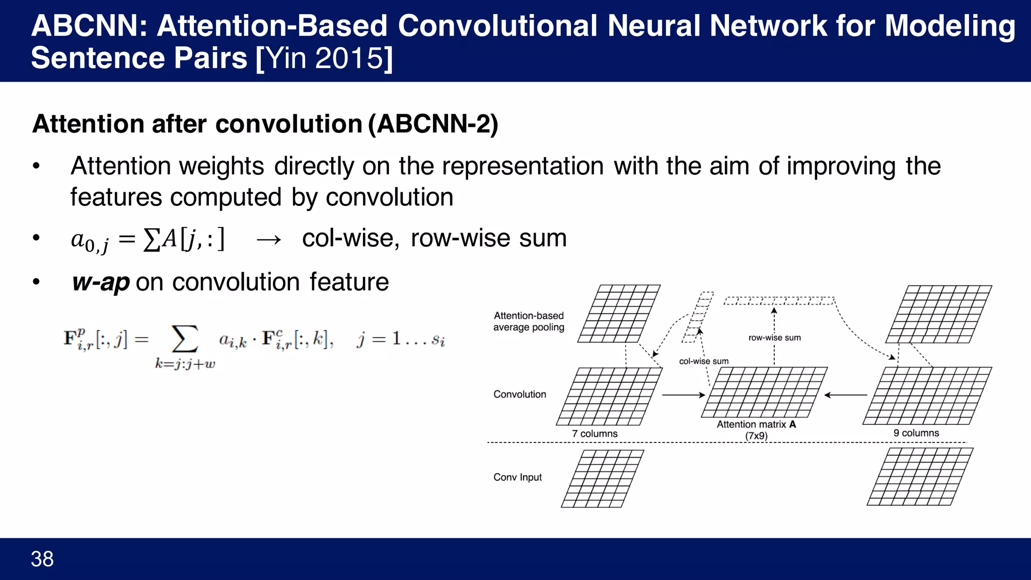 ABCNN: Attention-Based Convolutional Neural Network for Modeling
Sentence Pairs [Yin 2015]
38
Attention after convolution (ABCNN-2)
• Attention weights directly on the representation with the aim of improving the
features computed by convolution
• 𝑎Ÿ,/ = ∑𝐴 𝑗, : → col-wise, row-wise sum
• w-ap on convolution feature
 