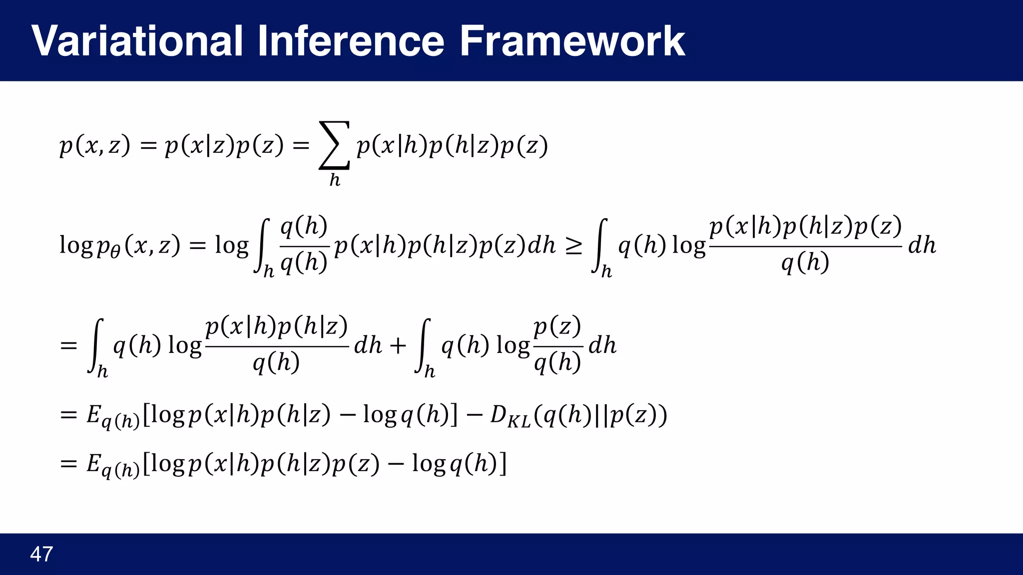 Variational Inference Framework
47
𝑝 𝑥, 𝑧 = 𝑝 𝑥 𝑧 𝑝 𝑧 = ¨ 𝑝 𝑥 ℎ 𝑝 ℎ 𝑧 𝑝(𝑧)
¬
log 𝑝® 𝑥, 𝑧 = log«
𝑞 ℎ
𝑞 ℎ
𝑝 𝑥 ℎ 𝑝 ℎ 𝑧 𝑝 𝑧 𝑑ℎ
¬
≥ « 𝑞 ℎ log
𝑝 𝑥 ℎ 𝑝 ℎ 𝑧 𝑝 𝑧
𝑞 ℎ
𝑑ℎ
¬
	
= « 𝑞 ℎ log
𝑝 𝑥 ℎ 𝑝 ℎ 𝑧
𝑞 ℎ
𝑑ℎ
¬
+ « 𝑞 ℎ log
𝑝 𝑧
𝑞 ℎ
𝑑ℎ
¬
= 𝐸± ¬ log 𝑝 𝑥 ℎ 𝑝 ℎ 𝑧 − log 𝑞 ℎ − 𝐷³´(𝑞(ℎ)||𝑝 𝑧 )
= 𝐸± ¬ log 𝑝 𝑥 ℎ 𝑝 ℎ 𝑧 𝑝(𝑧) − log 𝑞 ℎ
 