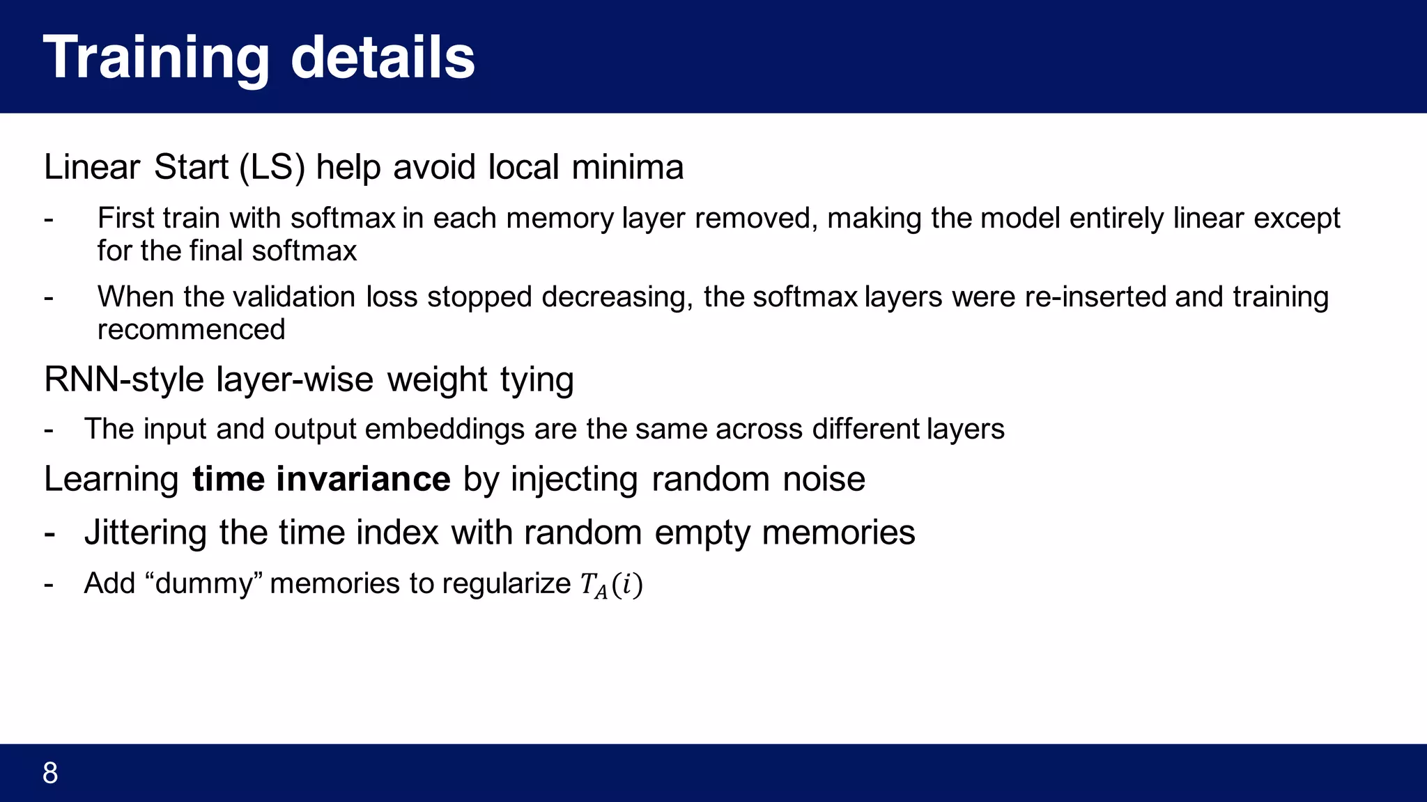 Training details
Linear Start (LS) help avoid local minima
- First train with softmax in each memory layer removed, making the model entirely linear except
for the final softmax
- When the validation loss stopped decreasing, the softmax layers were re-inserted and training
recommenced
RNN-style layer-wise weight tying
- The input and output embeddings are the same across different layers
Learning time invariance by injecting random noise
- Jittering the time index with random empty memories
- Add “dummy” memories to regularize 𝑇4(𝑖)
8
 