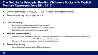 The Goldilocks Principle: Reading Children's Books with Explicit
Memory Representations [Hill, 2016]
11
• Context sentences : 𝑆 = 𝑠', 𝑠), … , 𝑠+ , 	 𝑠% ∶	BoW word representation
• Encoded memory : m; = 𝜙 𝑠 	∀𝑠 ∈ 𝑆
• Lexical memory
• Each word occupies a separate slot in the memory
• 𝑠 is a single word and 𝜙 𝑠 has only one non-zero feature
• Multiple hop only beneficial in this memory model
• Window memory (best)
• 𝑠 corresponds to a window of text from the context 𝑆 centered on an individual mention of a candidate 𝑐 in 𝑆
m; = 𝑤%A BA' )⁄ 	…	𝑤%	… 𝑤%D BA' )⁄
• Where 𝑤% ∈ 𝐶 which is an instance of one of the candidate words
• Sentential memory
• Same as original implementation of Memory Network
 