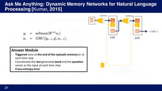Ask Me Anything: Dynamic Memory Networks for Natural Language
Processing [Kumar, 2015]
21
𝑐Y
I go to school.
He gets ball.
…
𝑔Y
%
Where does he go?
GloVe
Embed
𝐺𝑅𝑈(𝐿[𝑤Y
s
], ℎYA'
u
) = ℎY
u
= 𝑐Y
I
go
to
Input Memory
Episodic Memory
GloVe
EmbedI
go
to𝑞Y = 𝐺𝑅𝑈(𝐿 𝑤Y
v
, 𝑞YA')
ℎN
%
= 𝑒%
𝑮𝑹𝑼𝒍𝒊𝒔𝒉
𝑔Y
%
= 𝑮(𝑐Y, 𝑚%A'
, 𝑞)Gate
ℎY
%
= 𝑔Y
%
𝐺𝑅𝑈 𝑐Y, ℎYA'
%
+ (1 − 𝑔Y
%
)	ℎYA'
%
new Memory
ℎY 𝑒Y
𝑞
𝑒Y
𝑚%
𝑞
𝑦Y
𝑞
𝑎Y
𝑦Y
𝑞
𝑎Y
𝐺𝑅𝑈 𝐺𝑅𝑈
< 𝐸𝑂𝑆 >
𝑠𝑜𝑓𝑡𝑚𝑎𝑥 𝑠𝑜𝑓𝑡𝑚𝑎𝑥
𝑚%
Answer	Module
- Triggered once	at	the	end	of	the	episodic	memory	or	at	
each	time	step
- Concatenate	the	last generated	word and	the	question
vector	as	the	input	at	each	time	step
- Cross-entropy	error
 