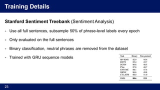 Training Details
Stanford Sentiment Treebank (Sentiment Analysis)
- Use all full sentences, subsample 50% of phrase-level labels every epoch
- Only evaluated on the full sentences
- Binary classification, neutral phrases are removed from the dataset
- Trained with GRU sequence models
23
 