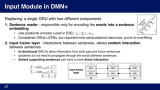 Input Module in DMN+
Replacing a single GRU with two different components
1. Sentence reader : responsible only for encoding the words into a sentence
embedding
• Use positional encoder (used in E2E) : 𝑓% = ∑ 𝑙/ 1 𝐴𝑥%//
• Considered GRUs LSTMs, but required more computational resources, prone to overfitting
2. Input fusion layer : interactions between sentences, allows content interaction
between sentences
• bi-directional GRU to allow information from both past and future sentences
• gradients do not need to propagate through the words between sentences
• distant supporting sentences can have a more direct interaction
27
 