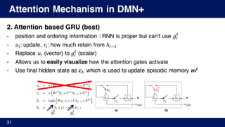 Attention Mechanism in DMN+
2. Attention based GRU (best)
- position and ordering information : RNN is proper but can’t use 𝑔%
Y
- 𝑢%: update, 𝑟%: how much retain from ℎ%A'
- Replace 𝑢% (vector) to 𝑔%
Y
(scalar)
- Allows us to easily visualize how the attention gates activate
- Use final hidden state as 𝒄 𝒕, which is used to update episodic memory 𝒎𝒕
31
𝑔%
Y
𝑔%
Y
 