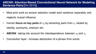 ABCNN: Attention-Based Convolutional Neural Network for Modeling
Sentence Pairs [Yin 2015]
35
• Most prior work on answer selection model each sentence separately and
neglects mutual influence
• Human focus on key parts of 𝑠Ÿ by extracting parts from 𝑠' related by
identity, synonymy, antonym etc.
• ABCNN : taking into account the interdependence between 𝑠Ÿ and 𝑠'
• Convolution layer : increase abstraction of a phrase from words
 