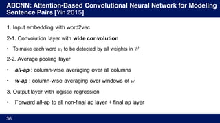 ABCNN: Attention-Based Convolutional Neural Network for Modeling
Sentence Pairs [Yin 2015]
36
1. Input embedding with word2vec
2-1. Convolution layer with wide convolution
• To make each word 𝑣% to be detected by all weights in 𝑊
2-2. Average pooling layer
• all-ap : column-wise averaging over all columns
• w-ap : column-wise averaging over windows of 𝑤
3. Output layer with logistic regression
• Forward all-ap to all non-final ap layer + final ap layer
 