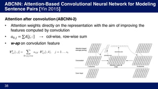 ABCNN: Attention-Based Convolutional Neural Network for Modeling
Sentence Pairs [Yin 2015]
38
Attention after convolution (ABCNN-2)
• Attention weights directly on the representation with the aim of improving the
features computed by convolution
• 𝑎Ÿ,/ = ∑𝐴 𝑗, : → col-wise, row-wise sum
• w-ap on convolution feature
 
