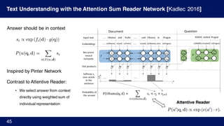 Text Understanding with the Attention Sum Reader Network [Kadlec 2016]
45
Answer should be in context
Inspired by Pinter Network
Contrast to Attentive Reader:
• We select answer from context
directly using weighted sum of
individual representation Attentive Reader
 