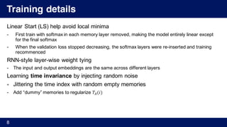 Training details
Linear Start (LS) help avoid local minima
- First train with softmax in each memory layer removed, making the model entirely linear except
for the final softmax
- When the validation loss stopped decreasing, the softmax layers were re-inserted and training
recommenced
RNN-style layer-wise weight tying
- The input and output embeddings are the same across different layers
Learning time invariance by injecting random noise
- Jittering the time index with random empty memories
- Add “dummy” memories to regularize 𝑇4(𝑖)
8
 