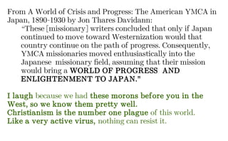 From A World of Crisis and Progress: The American YMCA in
Japan, 1890-1930 by Jon Thares Davidann:
“These [missionary] writers concluded that only if Japan
continued to move toward Westernization would that
country continue on the path of progress. Consequently,
YMCA missionaries moved enthusiastically into the
Japanese missionary field, assuming that their mission
would bring a WORLD OF PROGRESS AND
ENLIGHTENMENT TO JAPAN.”
I laugh because we had these morons before you in the
West, so we know them pretty well.
Christianism is the number one plague of this world.
Like a very active virus, nothing can resist it.
 