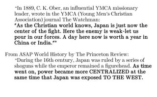 “In 1889, C. K. Ober, an influential YMCA missionary
leader, wrote in the YMCA (Young Men's Christian
Association) journal The Watchman:
"As the Christian world knows, Japan is just now the
center of the fight. Here the enemy is weak-let us
pour in our forces. A day here now is worth a year in
China or India."”
From ASAP World History by The Princeton Review:
“During the 16th century, Japan was ruled by a series of
shoguns while the emperor remained a figurehead. As time
went on, power became more CENTRALIZED at the
same time that Japan was exposed TO THE WEST.
 