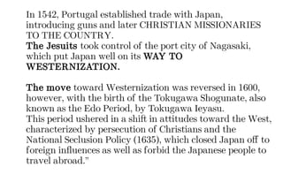 In 1542, Portugal established trade with Japan,
introducing guns and later CHRISTIAN MISSIONARIES
TO THE COUNTRY.
The Jesuits took control of the port city of Nagasaki,
which put Japan well on its WAY TO
WESTERNIZATION.
The move toward Westernization was reversed in 1600,
however, with the birth of the Tokugawa Shogunate, also
known as the Edo Period, by Tokugawa Ieyasu.
This period ushered in a shift in attitudes toward the West,
characterized by persecution of Christians and the
National Seclusion Policy (1635), which closed Japan off to
foreign influences as well as forbid the Japanese people to
travel abroad.”
 
