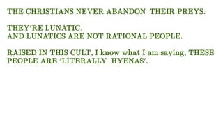 THE CHRISTIANS NEVER ABANDON THEIR PREYS.
THEY'RE LUNATIC.
AND LUNATICS ARE NOT RATIONAL PEOPLE.
RAISED IN THIS CULT, I know what I am saying, THESE
PEOPLE ARE 'LITERALLY HYENAS'.
 