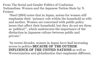 From The Social and Gender Politics of Confucian
Nationalism: Women and the Japanese Nation-State by N.
Freiner:
“Steel (2004) notes that in Japan, norms for women still
emphasize their “primary role within the household as wife
and mother. Women are concerned with public policy
issues that affect their household, but they do not see them
as ‘political’”, which underscores the importance of the
distinction in Japanese culture between public and
private.”
“In recent decades, women in Japan have had increasing
access to politics BECAUSE OF THE OUTSIDE
INFLUENCE OF THE UNITED NATIONS as well as
Westernization and globalization that emphasize different,
 