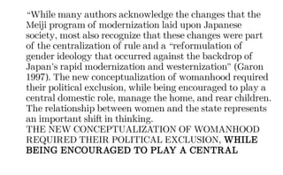 “While many authors acknowledge the changes that the
Meiji program of modernization laid upon Japanese
society, most also recognize that these changes were part
of the centralization of rule and a “reformulation of
gender ideology that occurred against the backdrop of
Japan’s rapid modernization and westernization” (Garon
1997). The new conceptualization of womanhood required
their political exclusion, while being encouraged to play a
central domestic role, manage the home, and rear children.
The relationship between women and the state represents
an important shift in thinking.
THE NEW CONCEPTUALIZATION OF WOMANHOOD
REQUIRED THEIR POLITICAL EXCLUSION, WHILE
BEING ENCOURAGED TO PLAY A CENTRAL
 