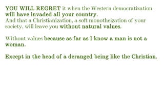 YOU WILL REGRET it when the Western democratization
will have invaded all your country.
And that a Christianization, a soft monotheization of your
society, will leave you without natural values.
Without values because as far as I know a man is not a
woman.
Except in the head of a deranged being like the Christian.
 