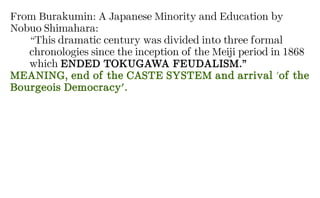 From Burakumin: A Japanese Minority and Education by
Nobuo Shimahara:
“This dramatic century was divided into three formal
chronologies since the inception of the Meiji period in 1868
which ENDED TOKUGAWA FEUDALISM.”
MEANING, end of the CASTE SYSTEM and arrival 'of the
Bourgeois Democracy'.
 