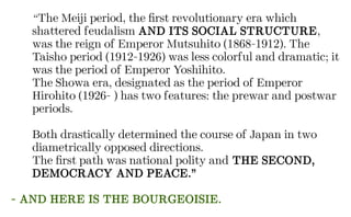 “The Meiji period, the first revolutionary era which
shattered feudalism AND ITS SOCIAL STRUCTURE,
was the reign of Emperor Mutsuhito (1868-1912). The
Taisho period (1912-1926) was less colorful and dramatic; it
was the period of Emperor Yoshihito.
The Showa era, designated as the period of Emperor
Hirohito (1926- ) has two features: the prewar and postwar
periods.
Both drastically determined the course of Japan in two
diametrically opposed directions.
The first path was national polity and THE SECOND,
DEMOCRACY AND PEACE.”
- AND HERE IS THE BOURGEOISIE.
 
