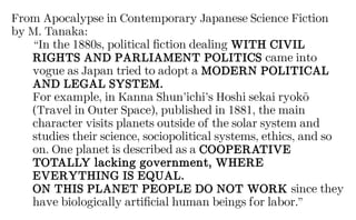 From Apocalypse in Contemporary Japanese Science Fiction
by M. Tanaka:
“In the 1880s, political fiction dealing WITH CIVIL
RIGHTS AND PARLIAMENT POLITICS came into
vogue as Japan tried to adopt a MODERN POLITICAL
AND LEGAL SYSTEM.
For example, in Kanna Shun’ichi’s Hoshi sekai ryokō
(Travel in Outer Space), published in 1881, the main
character visits planets outside of the solar system and
studies their science, sociopolitical systems, ethics, and so
on. One planet is described as a COOPERATIVE
TOTALLY lacking government, WHERE
EVERYTHING IS EQUAL.
ON THIS PLANET PEOPLE DO NOT WORK since they
have biologically artificial human beings for labor.”
 