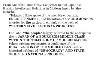 From Anarchist Modernity: Cooperatism and Japanese-
Russian Intellectual Relations in Modern Japan by Sho
Konishi:
“Tokutomi Soho spoke of the need for education,
ENLIGHTENMENT, and liberation of the COMMONERS
in order for the nation to embark on the path of
WESTERN CIVILIZATIONAL PROGRESS.
For Soho, “the people” largely referred to the anticipated
rise in JAPAN OF A BOURGEOIS MIDDLE CLASS
WITHIN THE TELEOLOGY OF MODERNIZATION.
Soho’s writings represented a confluence of the
IDEALIZATION OF THE MIDDLE CLASS as the
historical subject of “DEMOCRACY” AND STATE-
ORIENTED NATIONAL PROGRESS.
 