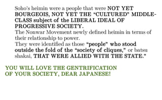 Soho’s heimin were a people that were NOT YET
BOURGEOIS, NOT YET THE “CULTURED” MIDDLE-
CLASS subject of the LIBERAL IDEAL OF
PROGRESSIVE SOCIETY.
The Nonwar Movement newly defined heimin in terms of
their relationship to power.
They were identified as those “people” who stood
outside the fold of the “society of cliques,” or batsu
shakai, THAT WERE ALLIED WITH THE STATE.”
YOU WILL LOVE THE GENTRIFICATION
OF YOUR SOCIETY, DEAR JAPANESE!
 