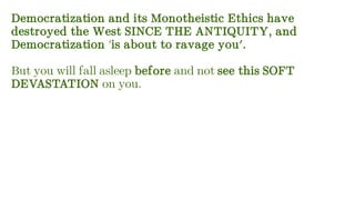 Democratization and its Monotheistic Ethics have
destroyed the West SINCE THE ANTIQUITY, and
Democratization 'is about to ravage you'.
But you will fall asleep before and not see this SOFT
DEVASTATION on you.
 