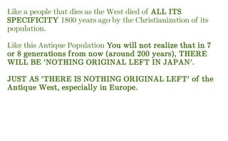 Like a people that dies as the West died of ALL ITS
SPECIFICITY 1800 years ago by the Christianization of its
population.
Like this Antique Population You will not realize that in 7
or 8 generations from now (around 200 years), THERE
WILL BE 'NOTHING ORIGINAL LEFT IN JAPAN'.
JUST AS 'THERE IS NOTHING ORIGINAL LEFT' of the
Antique West, especially in Europe.
 