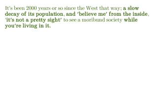 It's been 2000 years or so since the West that way; a slow
decay of its population, and 'believe me' from the inside,
'it's not a pretty sight' to see a moribund society while
you're living in it.
 