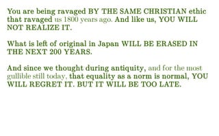 You are being ravaged BY THE SAME CHRISTIAN ethic
that ravaged us 1800 years ago. And like us, YOU WILL
NOT REALIZE IT.
What is left of original in Japan WILL BE ERASED IN
THE NEXT 200 YEARS.
And since we thought during antiquity, and for the most
gullible still today, that equality as a norm is normal, YOU
WILL REGRET IT. BUT IT WILL BE TOO LATE.
 