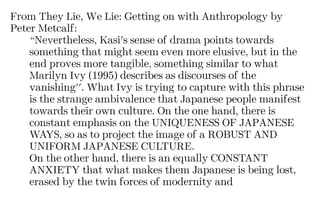 From They Lie, We Lie: Getting on with Anthropology by
Peter Metcalf:
“Nevertheless, Kasi's sense of drama points towards
something that might seem even more elusive, but in the
end proves more tangible, something similar to what
Marilyn Ivy (1995) describes as discourses of the
vanishing''. What Ivy is trying to capture with this phrase
is the strange ambivalence that Japanese people manifest
towards their own culture. On the one hand, there is
constant emphasis on the UNIQUENESS OF JAPANESE
WAYS, so as to project the image of a ROBUST AND
UNIFORM JAPANESE CULTURE.
On the other hand, there is an equally CONSTANT
ANXIETY that what makes them Japanese is being lost,
erased by the twin forces of modernity and
 