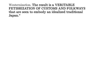 Westernization. The result is a VERITABLE
FETISHIZATION OF CUSTOMS AND FOLKWAYS
that are seen to embody an idealized traditional
Japan.”
 