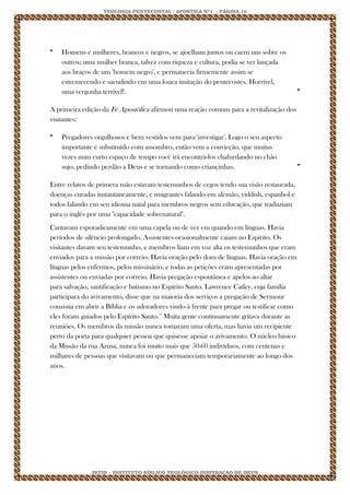 TEOLOGIA PENTECOSTAL / APOSTILA Nº1 - PÁGINA 10 
IBTID – INSTITUTO BÍBLICO TEOLÓGICO INSPIRAÇÃO DE DEUS 
“ 
Homens e mulheres, brancos e negros, se ajoelham juntos ou caem uns sobre os outros; uma mulher branca, talvez com riqueza e cultura, podia se ver lançada aos braços de um 'homem negro', e permanecia firmemente assim se estremecendo e sacudindo em uma louca imitação do pentecostes. Horrível, uma vergonha terrível!. 
” A primeira edição da Fé Apostólica afirmou uma reação comum para a revitalização dos visitantes: 
“ 
Pregadores orgulhosos e bem vestidos vem para 'investigar'. Logo o seu aspecto importante é substituído com assombro, então vem a convicção, que muitas vezes num curto espaço de tempo você irá encontrá-los chafurdando no chão sujo, pedindo perdão a Deus e se tornando como criançinhas. 
” Entre relatos de primera mão estavam testemunhos de cegos tendo sua visão restaurada, doenças curadas instantaneamente, e imigrantes falando em alemão, yiddish, espanhol e todos falando em seu idioma natal para membros negros sem educação, que traduziam para o inglês por uma "capacidade sobrenatural". Cantavam esporadicamente em uma capela ou de vez em quando em línguas. Havia períodos de silêncio prolongado. Assistentes ocasionalmente caiam no Espírito. Os visitantes davam seu testemunho, e membros liam em voz alta os testemunhos que eram enviados para a missão por correio. Havia oração pelo dom de línguas. Havia oração em línguas pelos enfermos, pelos missinário, e todas as petições eram apresentadas por assistentes ou enviadas por correio. Havia pregação espontânea e apelos ao altar para salvação, santificação e batismo no Espírito Santo. Lawrence Catley, cuja família participara do avivamento, disse que na maioria dos serviços a pregação de Seymour consistia em abrir a Bíblia e os adoradores vindo à frente para pregar ou testificar como eles foram guiados pelo Espírito Santo.19 Muita gente continuamente gritava durante as reuniões. Os membros da missão nunca tomaram uma oferta, mas havia um recipiente perto da porta para qualquier pessoa que quisesse apoiar o avivamento. O núcleo básico da Missão da rua Azusa, nunca foi muito mais que 50-60 indivíduos, com centenas e milhares de pessoas que visitavam ou que permaneciam temporariamente ao longo dos anos. 
 