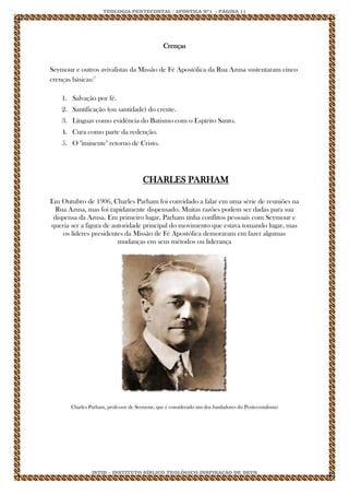 TEOLOGIA PENTECOSTAL / APOSTILA Nº1 - PÁGINA 11 
IBTID – INSTITUTO BÍBLICO TEOLÓGICO INSPIRAÇÃO DE DEUS 
Crenças Seymour e outros avivalistas da Missão de Fé Apostólica da Rua Azusa sustentaram cinco crenças básicas:17 1. Salvação por fé. 2. Santificação (ou santidade) do crente. 3. Línguas como evidência do Batismo com o Espírito Santo. 4. Cura como parte da redenção. 5. O "iminente" retorno de Cristo. CHARLES PARHAM Em Outubro de 1906, Charles Parham foi convidado a falar em uma série de reuniões na Rua Azusa, mas foi rapidamente dispensado. Muitas razões podem ser dadas para sua dispensa da Azusa. Em primeiro lugar, Parham tinha conflitos pessoais com Seymour e queria ser a figura de autoridade principal do movimento que estava tomando lugar, mas os líderes presidentes da Missão de Fé Apostólica demoraram em fazer algumas mudanças em seus métodos ou liderança Charles Parham, professor de Seymour, que é considerado um dos fundadores do Pentecostalismo 
 
