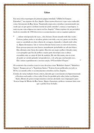 TEOLOGIA PENTECOSTAL / APOSTILA Nº1 - PÁGINA 12 
IBTID – INSTITUTO BÍBLICO TEOLÓGICO INSPIRAÇÃO DE DEUS 
Críticas Em uma cética reportagem de primeira página intitulada "A Babel de Línguas Estranhas",18 um repórter do Los Angeles Times tentou descrever o que seria conhecido como Avivamento da Rua Azusa. "Suspirando expressões estranhas e pronunciando um credo que ao que parece nenhum mortal são pode entender", começa a reportagem, "a mais recente seita religiosa teve início em Los Angeles"21 Outro repórter de um periódico local em setembro de 1906 descreveu os acontecimentos com as seguintes palavras: 
“ 
... infame miscigenação de raças... elas choram e ficam uivando todo dia e noite. Correm, pulam, todas se sacodem, gritam com toda a sua voz, giram em círculos, caem se sacudindo no chão coberto de serragem, chutando e rolando tudo sobre si. Alguns desmaiam e não se movem durante horas como se estivessem mortos. Essas pessoas parecem estar loucas, mentalmente perturbadas ou sob um feitiço. Elas afirmam estar cheias do espírito. Elas têm um negro caolho e iletrado como o seu pregador que fica de joelhos a maior parte do tempo com a cabeça escondida entre as caixas de leite de madeira. Ele não fala muito, mas às vezes ele pode ser ouvido gritando 'arrependei-vos', e ele acha que está fazendo isso... Eles cantam repetidamente a mesma canção, 'O Consolador Chegou'.2 
” Os assistentes das reuniões eram às vezes descritos como "Roladores Santos", "Saltadores Santos", "Línguas presas" e "Espiritistas Santos." Notícias foram publicadas em todo os EUA e ao mundo sobre os acontecimentos estranhos em Los Angeles. Cristãos de várias tradições foram críticos, dizendo que o movimento era hiperemocional, a Escritura mal usada e o foco sobre Cristo foi perdido pela sobre ênfase no Espírito Santo. Dentro de pouco tempo ministros estavam alertando suas congregações para ficarem longe da Missão da Rua Azusa. Alguns chamaram a polícia e tentaram fazer com que o prédio fosse fechado.  