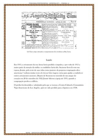 TEOLOGIA PENTECOSTAL / APOSTILA Nº1 - PÁGINA 13 
IBTID – INSTITUTO BÍBLICO TEOLÓGICO INSPIRAÇÃO DE DEUS 
LA Times artigo criticando o comportamento dos avivalistas na Rua Azusa. 
Legado Em 1913, o avivamento da rua Azusa havia perdido o impulso, e por volta de 1915 a maior parte da atenção da mídia e as multidões havia ido. Seymour ficou lá com sua esposa, Jennie, pelo resto de suas vidas como pastores da pequena congregação afro- americana,16 embora muitas vezes ele tivesse feito viagens curtas para ajudar a estabelecer outros avivamentos menores. Depois de Seymour ter morrido de um ataque do coração em 28 de setembro de 1922, Jennie liderou a igreja até 1931, quando a congregação perdeu o edifício. O prédio foi demolido e substituído pelo que se tornou o Centro Cultural e Comunitário Nipo-Americano de Los Angeles, após ter sido perdido para a hipoteca em 1938. 

