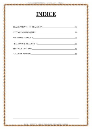 TEOLOGIA PENTECOSTAL / APOSTILA Nº1 - PÁGINA 3 
IBTID – INSTITUTO BÍBLICO TEOLÓGICO INSPIRAÇÃO DE DEUS 
INDICE REAVIVAMENTO DA RUA AZUSA 04 AVIVAMENTO DE GALES 04 WILLIAM J. SEYMOUR 05 RUA BONNIE BRAE NORTE 06 SERVIÇOS E CULTOS 09 CHARLES PARHAM 11 
 