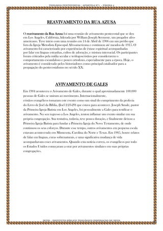 TEOLOGIA PENTECOSTAL / APOSTILA Nº1 - PÁGINA 4 
IBTID – INSTITUTO BÍBLICO TEOLÓGICO INSPIRAÇÃO DE DEUS 
REAVIVAMENTO DA RUA AZUSA 
O reavivamento da Rua Azusa foi uma reunião de avivamento pentecostal que se deu em Los Angeles, Califórnia, liderada por William Joseph Seymour, um pregador afro- americano. Teve início com uma reunião em 14 de Abril de 1906 em um prédio que fora da Igreja Metodista Episcopal Afro-americana e continuou até meados de 1915. O avivamento foi caracterizado por experiências de êxtase espiritual acompanhadas por falar em línguas estranhas, cultos de adoração, e mistura interracial. Os participantes foram criticados pela mídia secular e teólogoscristãos por considerarem o comportamento escandaloso e pouco ortodoxo, especialmente para a época. Hoje, o avivamento é considerado pelos historiadores como principal catalisador para a propagação do pentecostalismo no século XX. 
AVIVAMENTO DE GALES Em 1904 aconteceu o Avivamento de Gales, durante o qual aproximadamente 100.000 pessoas de Gales se uniram ao movimento. Internacionalmente, cristãos evangélicos tomaram este evento como um sinal do cumprimento da profecia do Livro de Joel da Bíblia, (Joel 2:23-29) que estava para acontecer. Joseph Smale, pastor da Primeira Igreja Batista em Los Angeles, foi pessoalmente a Gales para testificar o avivamento. No seu regresso a Los Angeles, tentou inflamar um evento similar em sua própria congregação. Sua tentativa, todavia, teve pouca duração, e finalmente deixou a Primeira Igreja Batista para fundar a Primeira Igreja do Novo Testamento, de onde continuou os seus esforços. Durante esse tempo, outros avivamentos em pequena escala estavam acontecendo em Minnesota, Carolina do Norte e Texas. Em 1905, houve relatos de falar em línguas, curas sobrenaturais, e uma significativa mudança de vida acompanhavam esses avivamentos. Quando esta notícia correu, os evangélicos por todo os Estados Unidos começaram a orar por avivamentos similares em suas próprias congregações. 
 