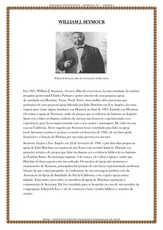 TEOLOGIA PENTECOSTAL / APOSTILA Nº1 - PÁGINA 5 
IBTID – INSTITUTO BÍBLICO TEOLÓGICO INSPIRAÇÃO DE DEUS 
WILLIAM J. SEYMOUR 
William J. Seymour, líder do Avivamento da Rua Azusa Em 1905, William J. Seymour, 43 anos, filho de ex-escravos, foi um estudante do notório pregador pentecostal Charles Parham e pastor interino de uma pequena igreja de santidade em Houston, Texas. Neely Terry, uma mulher afro americana que participou de uma pequena igreja liderada por Julia Hutchins em Los Angeles, fez uma viagem para visitar alguns familiares em Houston ao final de 1905. Estando em Houston, ela visitou a igreja de Seymour, onde ele pregou que a evidência do batismo no Espírito Santo era o falar em línguas, embora ele mesmo não houvesse experimentado essa experiência, jerry ficou impressionada com o seu caráter e mensagem. De volta em sua casa na Califórnia, Terry sugeriu que Seymour fosse convidado para falar na igreja local. Seymour recebeu e aceitou o convite em fevereiro de 1906, ele recebeu ajuda financeira e a bênção de Parham por sua visita prevista em um mês. Seymour chegou a Los Angeles em 22 de fevereiro de 1906, e por dois dias pregou na igreja de Julia Hutchins na esquina da rua Nona com avenida Santa fé. Durante seu primeiro sermão, ele pregou que falar em línguas era a evidência bíblica do no batismo no Espírito Santo. No domingo seguinte, 4 de março, ele voltou a igreja e soube que Hutchins fechara a porta com um cadeado. Os anciãos da igreja não aceitaram o ensinamento de Seymour, principalmente porque ele não havia experimentado nenhuma bênção de que estava pregando. A condenação de sua mensagem também veio da Associação da Igreja de Santidade do Sul da Califórnia, com a qual a igreja estava fialiada.1 Entretanto, nem todos os membros da igreja de Hutchins rejeitaram o ensinamento de Seymour. Ele foi convidado para se hospedar na casa de um membro da congregação, Edward S. Lee, e ali ele começou a fazer estudos bíblicos e reuniões de oração.  