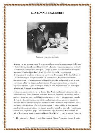 TEOLOGIA PENTECOSTAL / APOSTILA Nº1 - PÁGINA 6 
IBTID – INSTITUTO BÍBLICO TEOLÓGICO INSPIRAÇÃO DE DEUS 
RUA BONNIE BRAE NORTE Seymour e sua esposa, Jennie Seymour e o seu pequeno grupo de novos seguidores se mudaram para a casa de Richard e Ruth Asberry, na rua Bonnie Brae Norte 214. Famílias brancas das igrejas de santidade locais também começaram a participar. O grupo se reunia periodicamente e orava pelo batismo no Espírito Santo. Em 9 de abril de 1906, depois de cinco semanas de pregação e de oração de Seymour, ao terceiro dia de um jejum de 10 dias, Edward S. Lee falou em línguas pela primeira vez. Em outra reunião, Seymour compartilhou o testemunho de Lee e pregou um sermão em Atos 2:4-4 e também outras seis pessoas começaram a falar em línguas, incluindo Jennie Moore, que mais tarde se tornaria a esposa de Seymour. Alguns dias depois, em 12 de abril, Seymour falou em línguas pela primeira vez, depois de orar toda a noite. Notícias dos acontecimentos na rua Bonnie Brae Norte rapidamente circularam entre os afro americanos, latinos e brancos residentes da cidade, e durante várias noites, muitos oradores pregariam para a multidão de curiosos e espectadores interessados da varanda da casa dos Asberry. Membros do público incluíam pessoas de um amplo aspecto de níveis de renda e formação religiosa. Hutchins acabou falando em línguas quando toda a sua congregação começou a frequentar as reuniões. Logo a multidão se tornou muito grande e todos estavam falando em línguas, gritando, cantando e gemendo. Finalmente, a varanda caiu, forçando o grupo a buscar um novo lugar de reunião.11Um morador do bairro descreveu os acontecimentos na Bonnie Brae Norte 214 com as seguintes palavras: 
“ 
Eles gritaram três dias e três noite. Era época da Páscoa. As pessoas vinham de todas  