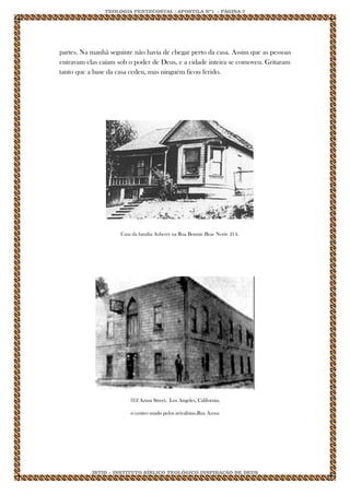 TEOLOGIA PENTECOSTAL / APOSTILA Nº1 - PÁGINA 7 
IBTID – INSTITUTO BÍBLICO TEOLÓGICO INSPIRAÇÃO DE DEUS 
partes. Na manhã seguinte não havia de chegar perto da casa. Assim que as pessoas entravam elas caíam sob o poder de Deus, e a cidade inteira se comoveu. Gritaram tanto que a base da casa cedeu, mas ninguém ficou ferido. 
Casa da família Asberry na Rua Bonnie Brae Norte 214. 
312 Azusa Street, Los Angeles, California, o centro usado pelos avivalistas.Rua Azusa 
 