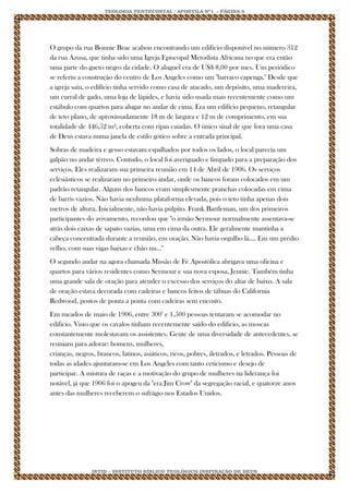 TEOLOGIA PENTECOSTAL / APOSTILA Nº1 - PÁGINA 8 
IBTID – INSTITUTO BÍBLICO TEOLÓGICO INSPIRAÇÃO DE DEUS 
O grupo da rua Bonnie Brae acabou encontrando um edifício disponível no número 312 da rua Azusa, que tinha sido uma Igreja Episcopal Metodista Africana no que era então uma parte do gueto negro da cidade. O aluguel era de US$ 8,00 por mes. Um periódico se referiu a construção do centro de Los Angeles como um "barraco capenga." Desde que a igreja saiu, o edifício tinha servido como casa de atacado, um depósito, uma madereira, um curral de gado, uma loja de lápides, e havia sido usada mais recentemente como um estábulo com quartos para alugar no andar de cima. Era um edifício pequeno, retangular de teto plano, de aproximadamente 18 m de largura e 12 m de comprimento, em sua totalidade de 446,52 m², coberta com ripas caiadas. O único sinal de que fora uma casa de Deus estava numa janela de estilo gótico sobre a entrada principal. Sobras de madeira e gesso estavam espalhados por todos os lados, o local parecia um galpão no andar térreo. Contudo, o local foi averiguado e limpado para a preparação dos serviços. Eles realizaram sua primeira reunião em 14 de Abril de 1906. Os serviços eclesiásticos se realizaram no primeiro andar, onde os bancos foram colocados em um padrão retangular. Alguns dos bancos eram simplesmente pranchas colocadas em cima de barris vazios. Não havia nenhuma plataforma elevada, pois o teto tinha apenas dois metros de altura. Inicialmente, não havia púlpito. Frank Bartleman, um dos primeiros participantes do avivamento, recordou que "o irmão Seymour normalmente assentava-se atrás dois caixas de sapato vazias, uma em cima da outra. Ele geralmente mantinha a cabeça concentrada durante a reunião, em oração. Não havia orgulho lá.... Em um prédio velho, com suas vigas baixas e chão nu..." O segundo andar na agora chamada Missão de Fé Apostólica abrigava uma oficina e quartos para vários residentes como Seymour e sua nova esposa, Jennie. Também tinha uma grande sala de oração para atender o excesso dos serviços do altar de baixo. A sala de oração estava decorada com cadeiras e bancos feitos de tábuas do California Redwood, postos de ponta a ponta com cadeiras sem encosto. Em meados de maio de 1906, entre 3002 e 1.500 pessoas tentaram se acomodar no edificio. Visto que os cavalos tinham recentemente saído do edificio, as moscas constantemente molestavam os assistentes. Gente de uma diversidade de antecedentes, se reuniam para adorar: homens, mulheres, crianças, negros, brancos, latinos, asiáticos, ricos, pobres, iletrados, e letrados. Pessoas de todas as idades ajuntaram-se em Los Angeles com tanto ceticismo e desejo de participar. A mistura de raças e a motivação do grupo de mulheres na liderança foi notável, já que 1906 foi o apogeu da "era Jim Crow" da segregação racial, e quatorze anos antes das mulheres receberem o sufrágio nos Estados Unidos.  
