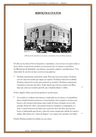TEOLOGIA PENTECOSTAL / APOSTILA Nº1 - PÁGINA 9 
IBTID – INSTITUTO BÍBLICO TEOLÓGICO INSPIRAÇÃO DE DEUS 
SERVIÇOS E CULTOS 
A Missão de Fé Apostólica na rua Azusa, considerada o berço do Pentecostalismo. 
O culto na rua Azusa 312 era frequente e espontâneo, com serviços em quase todas as horas. Entre os que foram atraídos ao avivamento não só estavam os membros do Movimento de Santidade, mas batistas, menonitas, quakers e presbiterianos.15 Um observador de um dos serviços escreveu estas palavras: 
“ 
Nenhum instrumento músical foi usado. Pois não eram necessários. Nenhum coro de anjos foi ouvido por alguns no espírito. Nenhuma oferta foi recolhida. Nenhum anúncio foi escrito para anunciar as reuniões. Nenhuma organização eclesiástica estava por trás disso. Todo aquele que está em contato com Deus logo que entra nas reuniões percebe que o Espírito Santo é o líder. 
” O Los Angeles Times não foi tão gentil em sua descrição: 
“ 
As reuniões se realizam num barraco condenado na rua Azusa, e os partidários desta estranha doutrina praticam os mais fanáticos ritos, pregam as teorias mais loucas e eles mesmos funcionam num estado de louca excitação em seu zelo peculiar. Gente de color e uns quantos brancos compõem a congregação, e a noite se torna horrorosa no bairro por causa dos uivos dos fiéis, que passam horas se balançando para frente e para trás numa exasperante atitude de oração e súplica. Eles dizem ter o "dom de línguas" e ser capazes de entender este babel. 
” Charles Parham também foi afiado em sua crítica:  