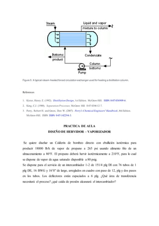 Figure 5: A typical steam-heated forced circulation exchanger used for heating a distillation column.
References
1. Kister, Henry Z. (1992). Distillation Design, 1st Edition. McGraw-Hill. ISBN 0-07-034909-6.
2. King, C.J. (1980). Separation Processes. McGraw Hill. 0-07-034612-7.
3. Perry, Robert H. and Green, Don W. (2007). Perry's Chemical Engineers' Handbook,8th Edition.
McGraw-Hill. ISBN ISBN 0-07-142294-3.
PRACTICA DE AULA
DISEÑO DE HERVIDOR – VAPORIZADOR
Se quiere diseñar un Calderin de bombeo directo con ebullición isotérmica para
producir 18000 lb/h de vapor de propano a 265 psi usando alimento frío de un
almacenamiento a 80°F. El propano deberá hervir isotérmicamente a 210°F, para lo cual
se dispone de vapor de agua saturado disponible a 80 psig.
Se dispone para el servicio de un intercambiador 1-2 de 151/4 plg DI con 76 tubos de 1
plg DE, 16 BWG y 16’0” de largo, arreglados en cuadro con paso de 12, plg y dos pasos
en los tubos. Los deflectores están espaciados a 6 plg. ¿Qué área de transferencia
necesitará el proceso? ¿qué caída de presión alcanzará el intercambiador?
 