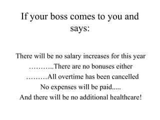 If your boss comes to you and
says:
There will be no salary increases for this year
………..There are no bonuses either
………All overtime has been cancelled
No expenses will be paid.....
And there will be no additional healthcare!
 