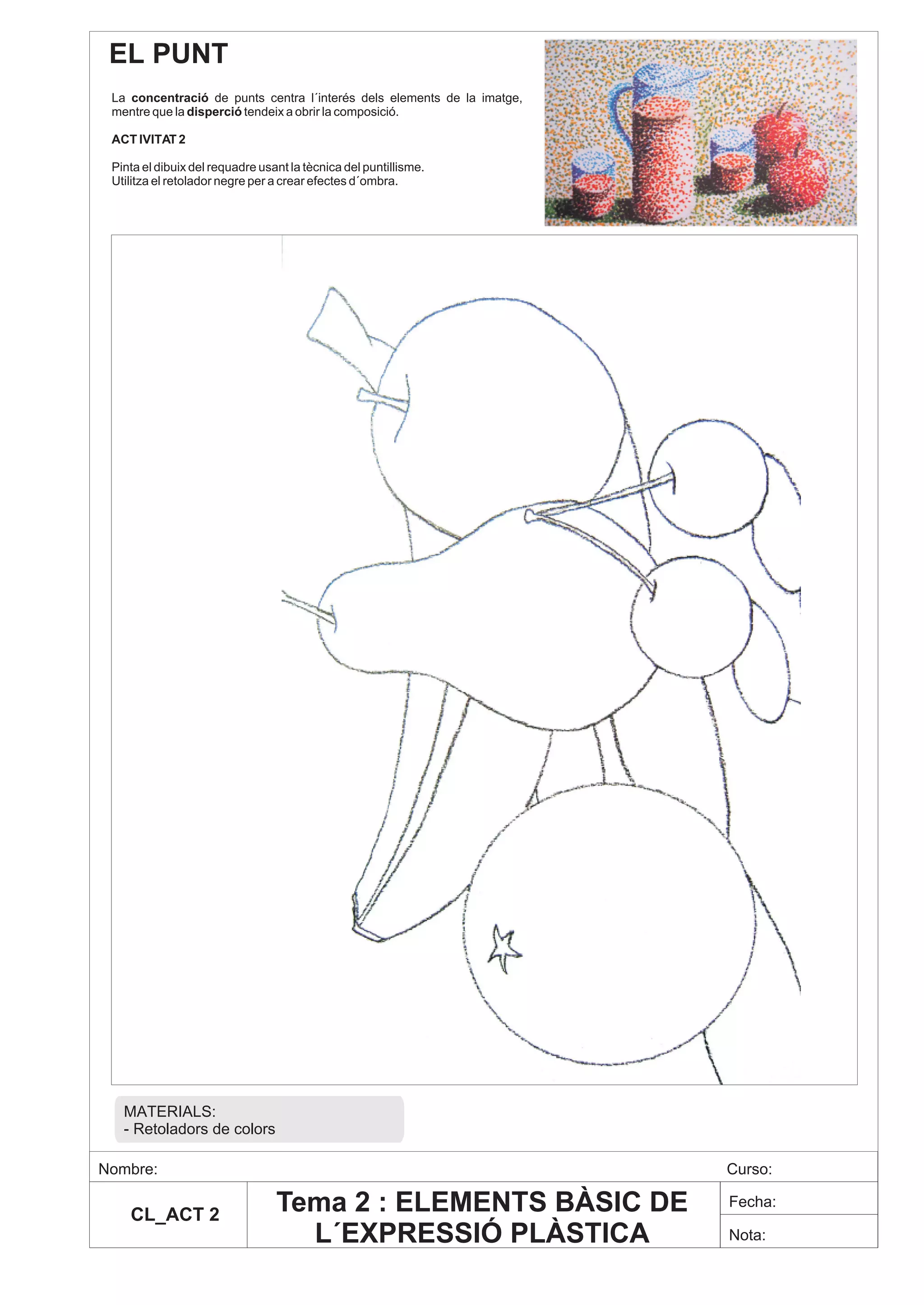 EL PUNT
 La concentració de punts centra l´interés dels elements de la imatge,
 mentre que la disperció tendeix a obrir la composició.

 ACT IVITAT 2

 Pinta el dibuix del requadre usant la tècnica del puntillisme.
 Utilitza el retolador negre per a crear efectes d´ombra.




   MATERIALS:
   - Retoladors de colors

Nombre:                                                                  Curso:

    CL_ACT 2
                                 Tema 2 : ELEMENTS BÀSIC DE              Fecha:

                                   L´EXPRESSIÓ PLÀSTICA                  Nota:
 