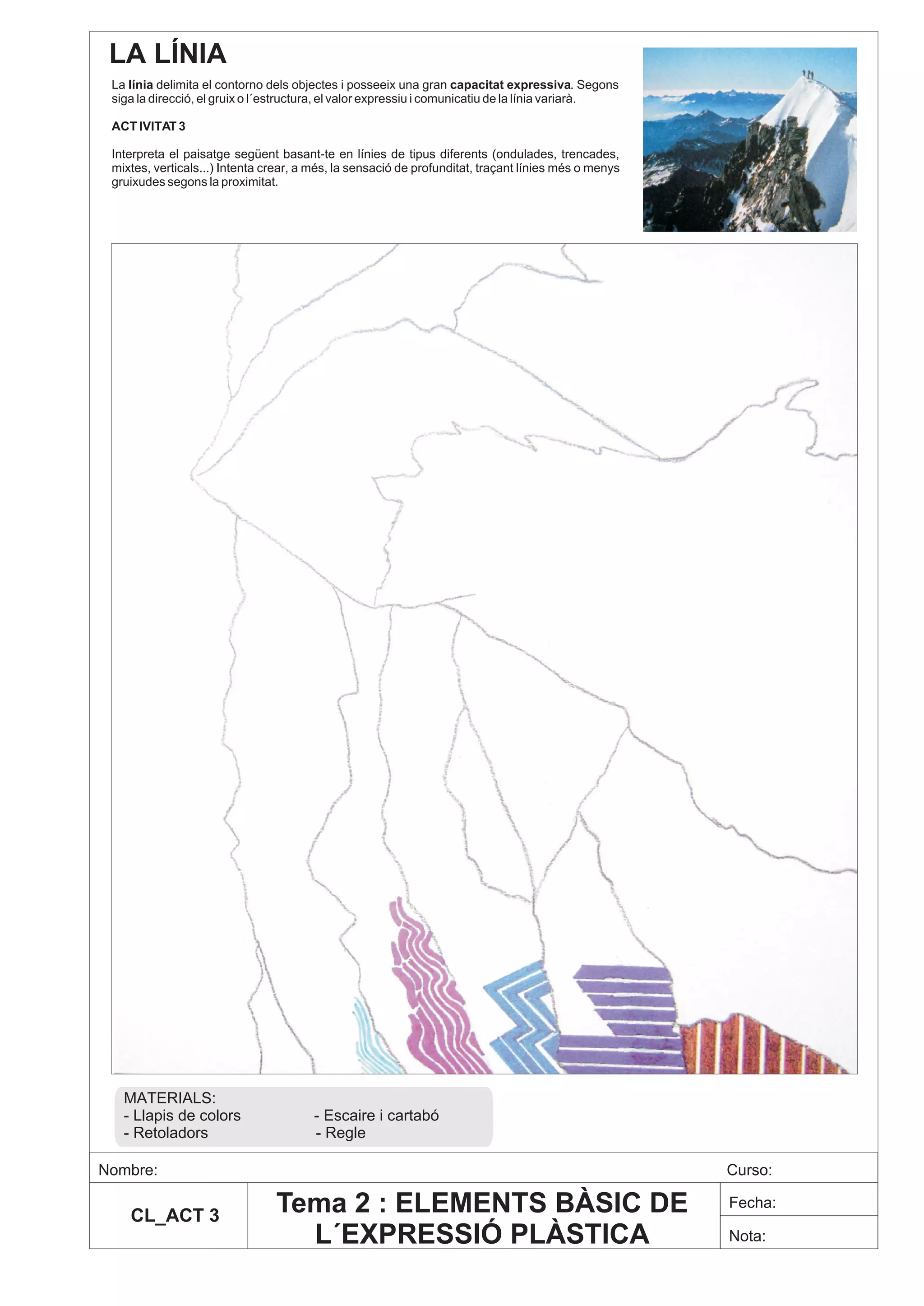 LA LÍNIA
 La línia delimita el contorno dels objectes i posseeix una gran capacitat expressiva. Segons
 siga la direcció, el gruix o l´estructura, el valor expressiu i comunicatiu de la línia variarà.

 ACT IVITAT 3

 Interpreta el paisatge següent basant-te en línies de tipus diferents (ondulades, trencades,
 mixtes, verticals...) Intenta crear, a més, la sensació de profunditat, traçant línies més o menys
 gruixudes segons la proximitat.




   MATERIALS:
   - Llapis de colors                   - Escaire i cartabó
   - Retoladors                         - Regle

Nombre:                                                                                               Curso:

    CL_ACT 3
                                Tema 2 : ELEMENTS BÀSIC DE                                            Fecha:

                                  L´EXPRESSIÓ PLÀSTICA                                                Nota:
 