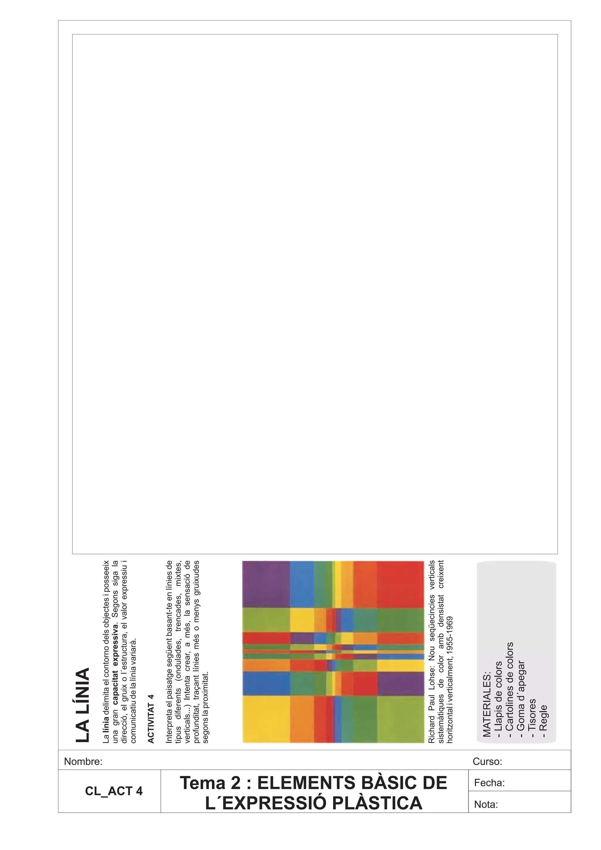 LA LÍNIA




                             Nombre:
                                       La línia delimita el contorno dels objectes i posseeix
                                       una gran capacitat expressiva. Segons siga la
                                       direcció, el gruix o l´estructura, el valor expressiu i
                                       comunicatiu de la línia variarà.




          CL_ACT 4
                                       ACTIVITAT 4

                                       Interpreta el paisatge següent basant-te en línies de
                                       tipus diferents (ondulades, trencades, mixtes,
                                       verticals...) Intenta crear, a més, la sensació de
                                       profunditat, traçant línies més o menys gruixudes
                                       segons la proximitat.




  L´EXPRESSIÓ PLÀSTICA
                                       Richard Paul Lohse: Nou seqüecincies verticals
                                       sistemàtiques de color amb densistat creixent




Tema 2 : ELEMENTS BÀSIC DE
                                       horitzontal i verticalment, 1955-1969



                                        MATERIALES:




  Nota:
                             Curso:
                                        - Llapis de colors




                 Fecha:
                                        - Cartolines de colors
                                        - Goma d´apegar
                                        - Tisores
                                        - Regle
 